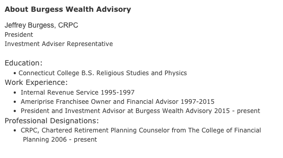About Burgess Wealth Advisory

Jeffrey Burgess, CRPC
PresidentInvestment Adviser Representative             Education:      • Connecticut College B.S. Religious Studies and PhysicsWork Experience:    •  Internal Revenue Service 1995-1997    •  Ameriprise Franchisee Owner and Financial Advisor 1997-2015    •  President and Investment Advisor at Burgess Wealth Advisory 2015 - presentProfessional Designations:    •  CRPC, Chartered Retirement Planning Counselor from The College of Financial Planning 2006 - present
